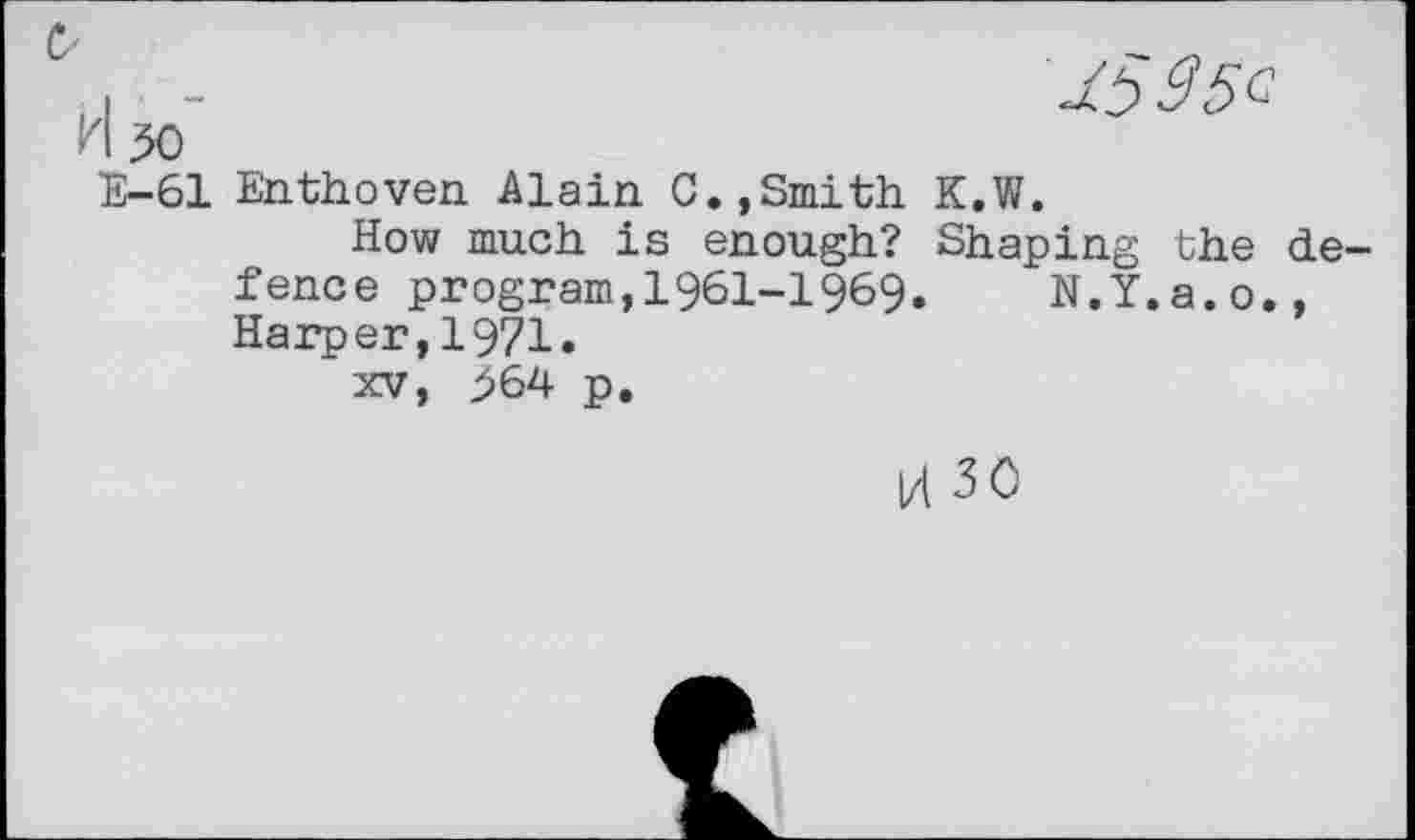 ﻿I -	1595c
'I 50
E-61 Enthoven Alain C.,Smith K.W.
How much is enough? Shaping the defence program,1961-1969.	N.Y.a.o.,
Harper,1971.
xv, 564 p.
l4 30